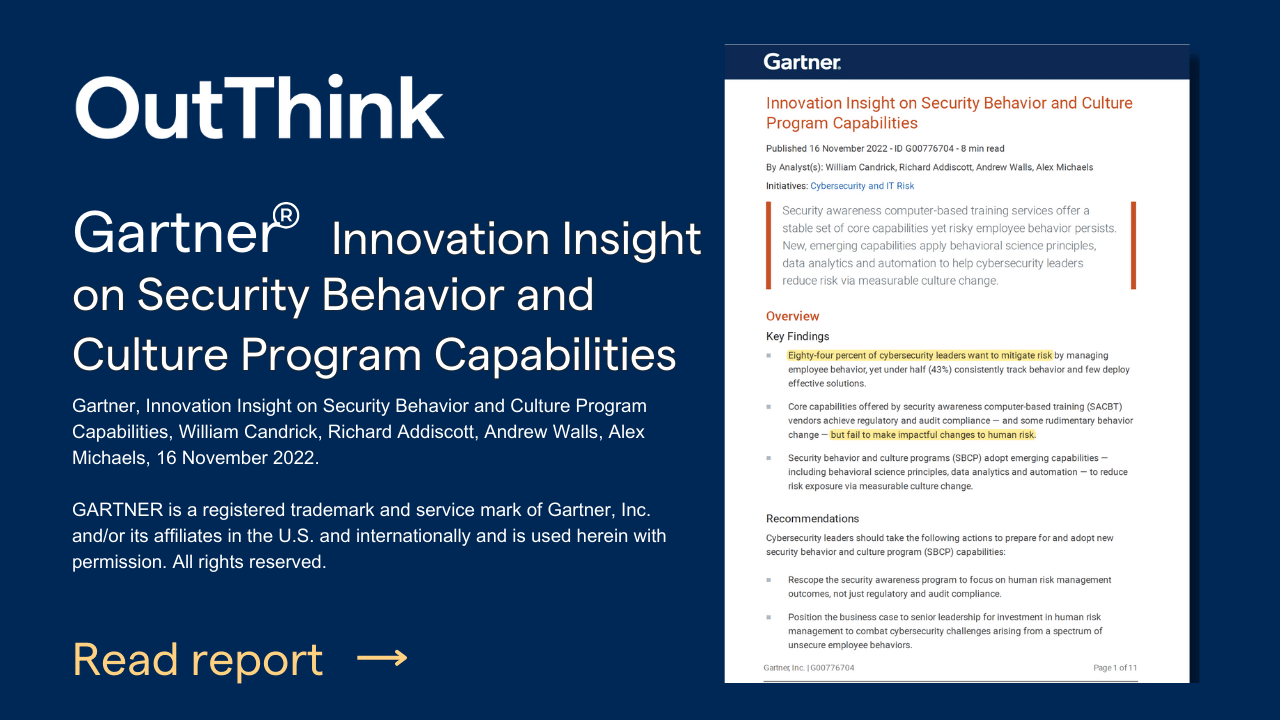 artner, Innovation Insight on Security Behavior and Culture Program Capabilities, William Candrick, Richard Addiscott, Andrew Walls, Alex Michaels, 16 November 2022.OutThink is recognised by Gartner as a representative vendor innovating in the security awareness and human risk management space.